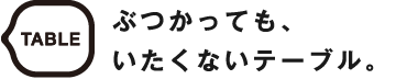 TABLE ぶつかっても、いたくないテーブル。