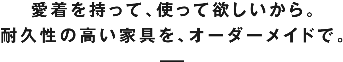 愛着を持って、使って欲しいから。耐久性の高い家具を、オーダーメイドで。